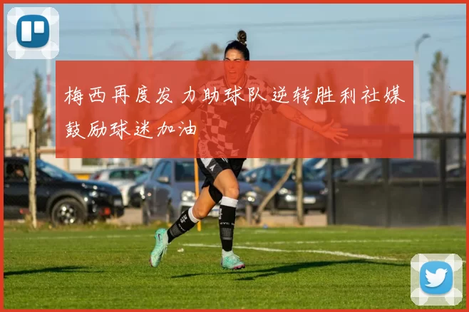 梅西再度发力助球队逆转胜利社媒鼓励球迷加油
