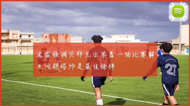 皮雷强调贝耶无法单靠一场比赛解决问题塔帅是最佳榜样