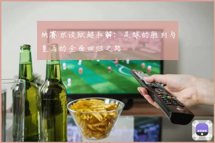 纳赛尔谈欧超和解：足球的胜利与皇马的全面回归之路